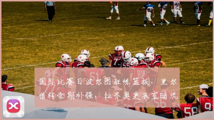 中国足彩网官方入口 - 赛事查询、开奖公告与比分数据 - 国际比赛日波尔图狂练篮板,里尔借转会期补强,拉齐奥更衣室暗流涌动